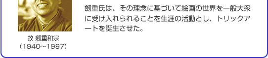 劒重氏は、その理念に基づいて絵画の世界を一般大衆に受け入れられることを生涯の活動とし、トリックアートを誕生させた。